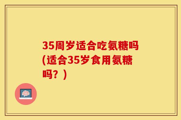35周岁适合吃氨糖吗(适合35岁食用氨糖吗？)