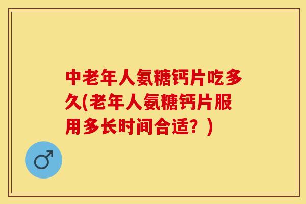 中老年人氨糖钙片吃多久(老年人氨糖钙片服用多长时间合适？)