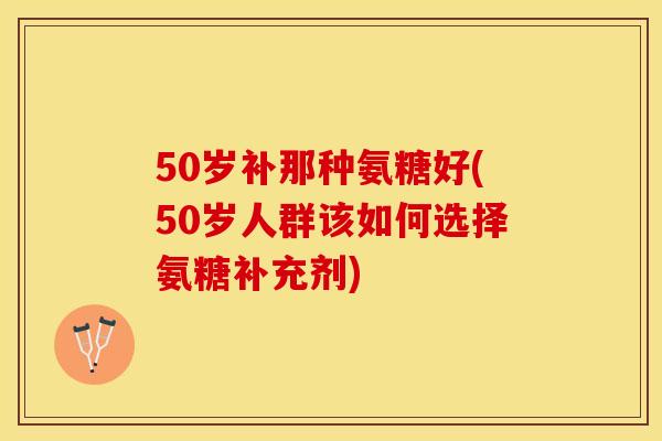 50岁补那种氨糖好(50岁人群该如何选择氨糖补充剂)