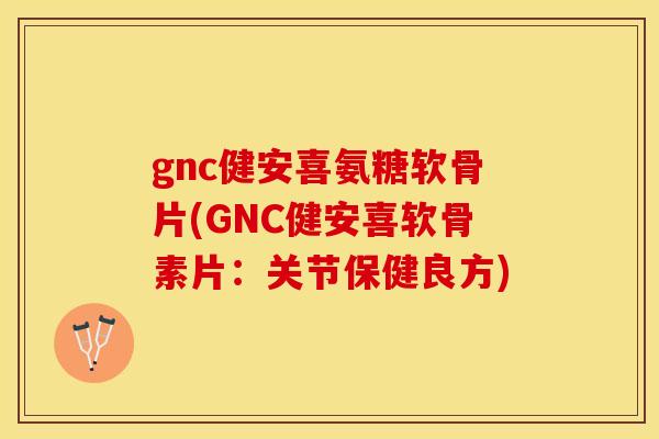 gnc健安喜氨糖软骨片(GNC健安喜软骨素片：关节保健良方)