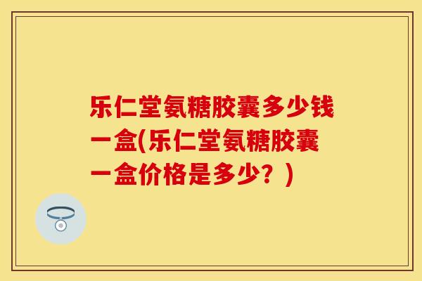 乐仁堂氨糖胶囊多少钱一盒(乐仁堂氨糖胶囊一盒价格是多少？)
