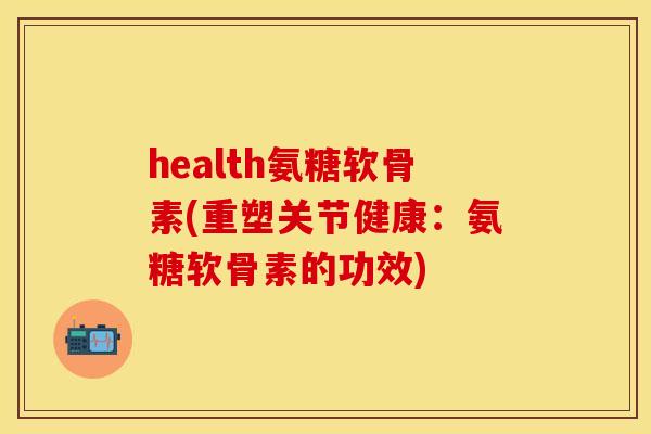 health氨糖软骨素(重塑关节健康：氨糖软骨素的功效)