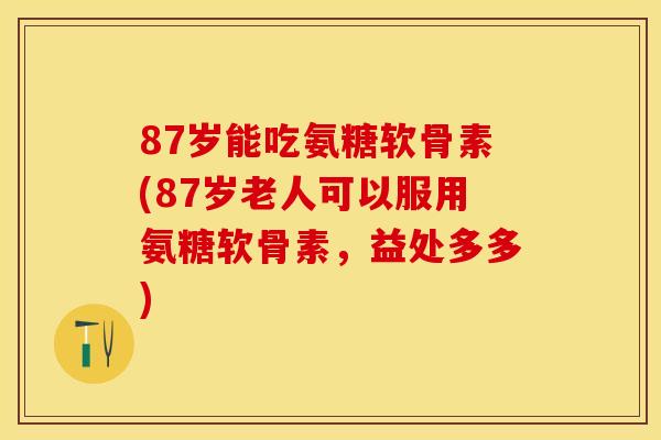 87岁能吃氨糖软骨素(87岁老人可以服用氨糖软骨素，益处多多)