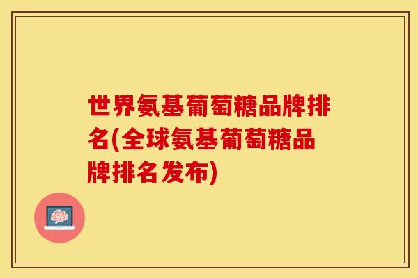 世界氨基葡萄糖品牌排名(全球氨基葡萄糖品牌排名发布)