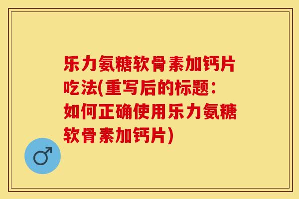 乐力氨糖软骨素加钙片吃法(重写后的标题：如何正确使用乐力氨糖软骨素加钙片)