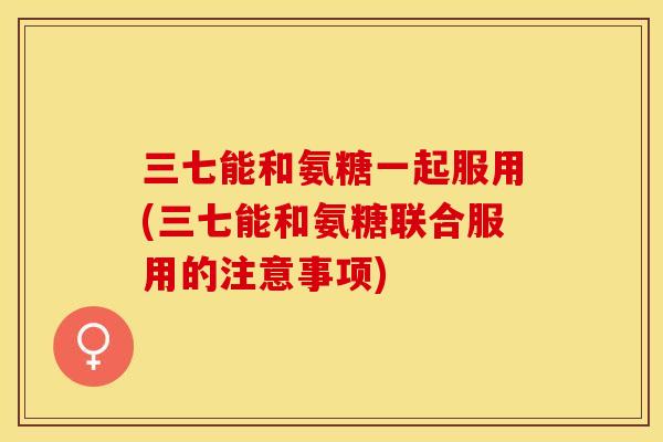 三七能和氨糖一起服用(三七能和氨糖联合服用的注意事项)
