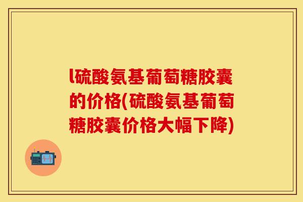 l硫酸氨基葡萄糖胶囊的价格(硫酸氨基葡萄糖胶囊价格大幅下降)