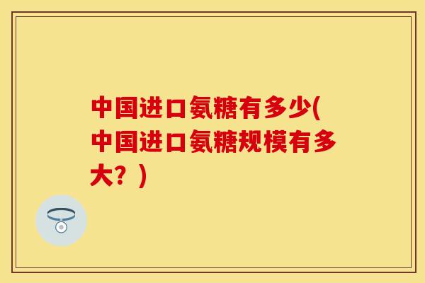中国进口氨糖有多少(中国进口氨糖规模有多大？)