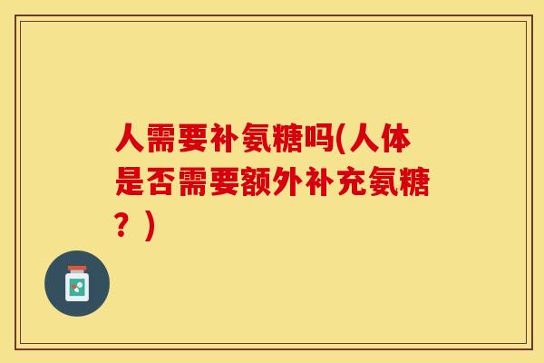 人需要补氨糖吗(人体是否需要额外补充氨糖？)