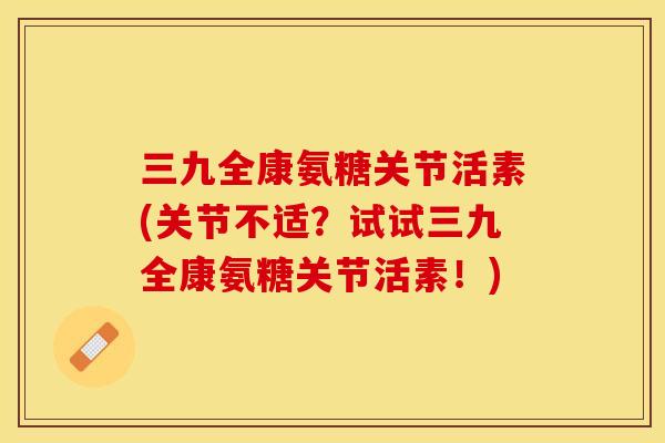 三九全康氨糖关节活素(关节不适？试试三九全康氨糖关节活素！)