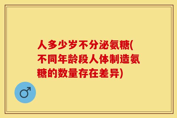 人多少岁不分泌氨糖(不同年龄段人体制造氨糖的数量存在差异)-第1张图片-关节保镖