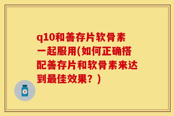 q10和善存片软骨素一起服用(如何正确搭配善存片和软骨素来达到最佳效果？)