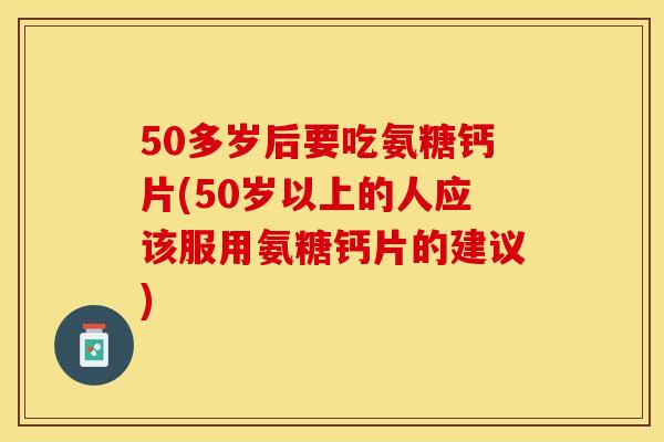 50多岁后要吃氨糖钙片(50岁以上的人应该服用氨糖钙片的建议)