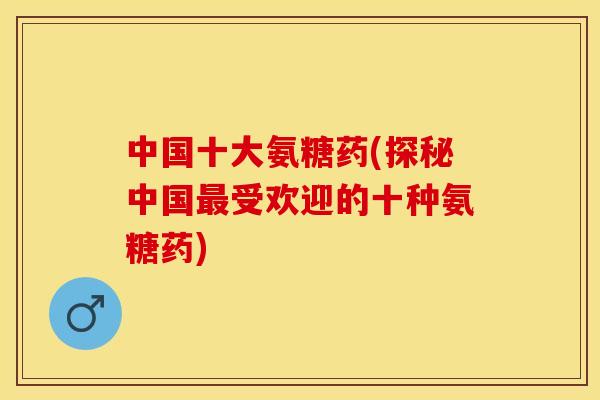 中国十大氨糖药(探秘中国最受欢迎的十种氨糖药)