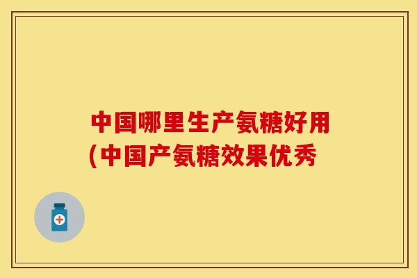 中国哪里生产氨糖好用(中国产氨糖效果优秀