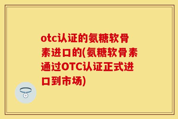 otc认证的氨糖软骨素进口的(氨糖软骨素通过OTC认证正式进口到市场)