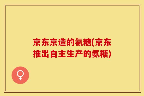 京东京造的氨糖(京东推出自主生产的氨糖)