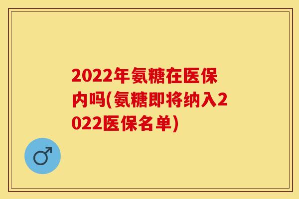 2022年氨糖在医保内吗(氨糖即将纳入2022医保名单)