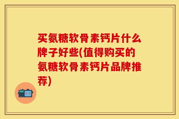 买氨糖软骨素钙片什么牌子好些(值得购买的氨糖软骨素钙片品牌推荐)