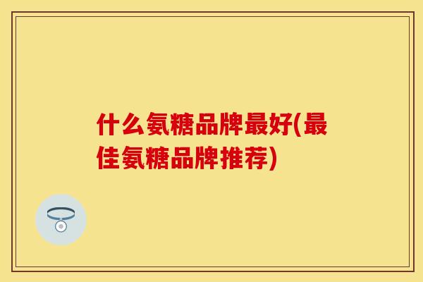 什么氨糖品牌最好(最佳氨糖品牌推荐)