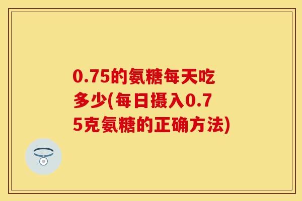 0.75的氨糖每天吃多少(每日摄入0.75克氨糖的正确方法)
