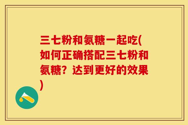 三七粉和氨糖一起吃(如何正确搭配三七粉和氨糖？达到更好的效果)