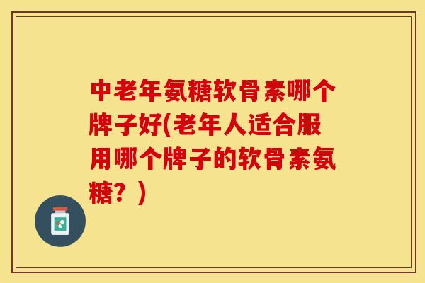 中老年氨糖软骨素哪个牌子好(老年人适合服用哪个牌子的软骨素氨糖？)