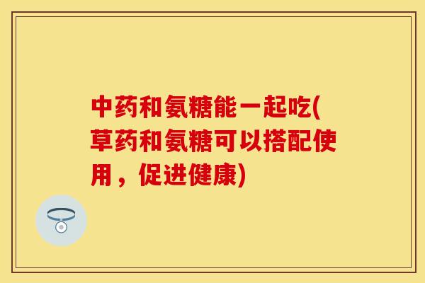 中药和氨糖能一起吃(草药和氨糖可以搭配使用，促进健康)