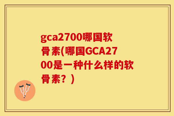 gca2700哪国软骨素(哪国GCA2700是一种什么样的软骨素？)