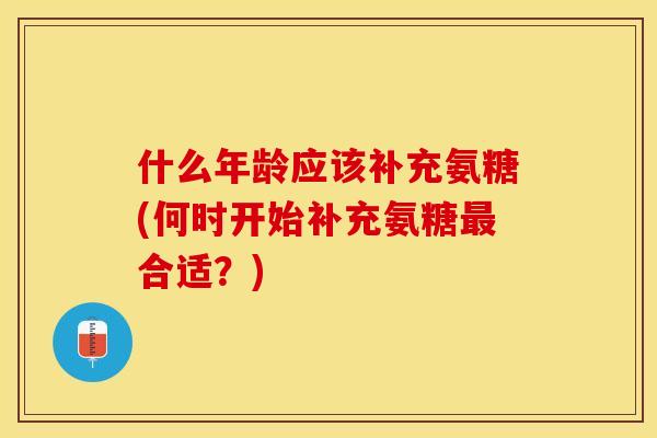 什么年龄应该补充氨糖(何时开始补充氨糖最合适？)
