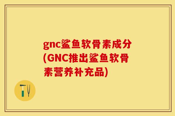 gnc鲨鱼软骨素成分(GNC推出鲨鱼软骨素营养补充品)