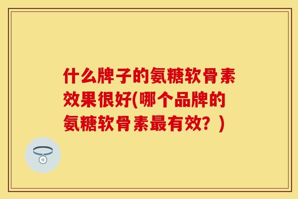 什么牌子的氨糖软骨素效果很好(哪个品牌的氨糖软骨素最有效？)