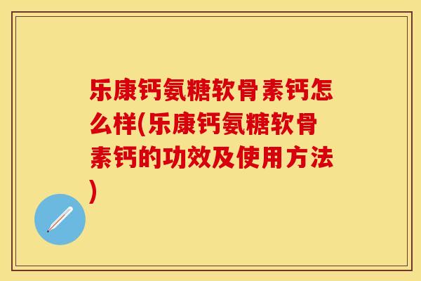 乐康钙氨糖软骨素钙怎么样(乐康钙氨糖软骨素钙的功效及使用方法)