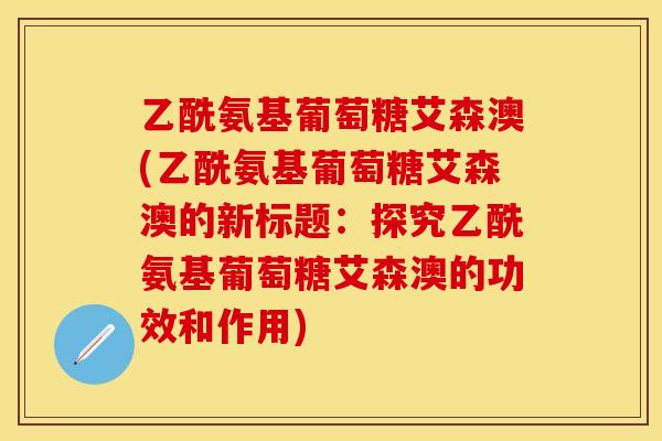 乙酰氨基葡萄糖艾森澳(乙酰氨基葡萄糖艾森澳的新标题：探究乙酰氨基葡萄糖艾森澳的功效和作用)
