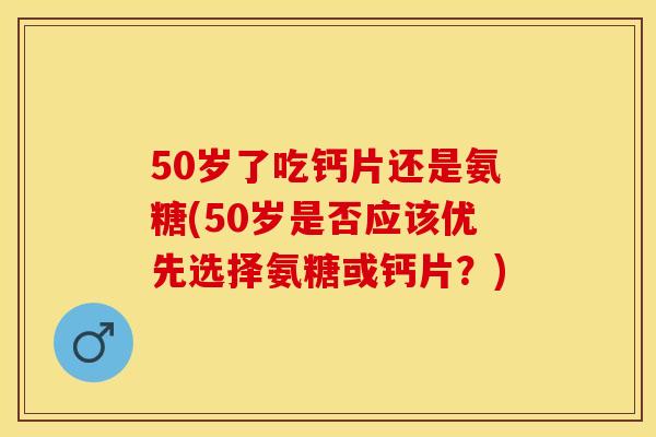 50岁了吃钙片还是氨糖(50岁是否应该优先选择氨糖或钙片？)