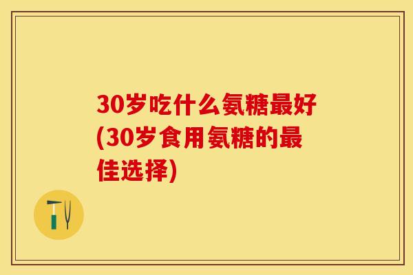30岁吃什么氨糖最好(30岁食用氨糖的最佳选择)