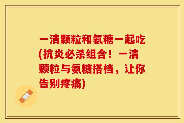 一清颗粒和氨糖一起吃(抗炎必杀组合！一清颗粒与氨糖搭档，让你告别疼痛)