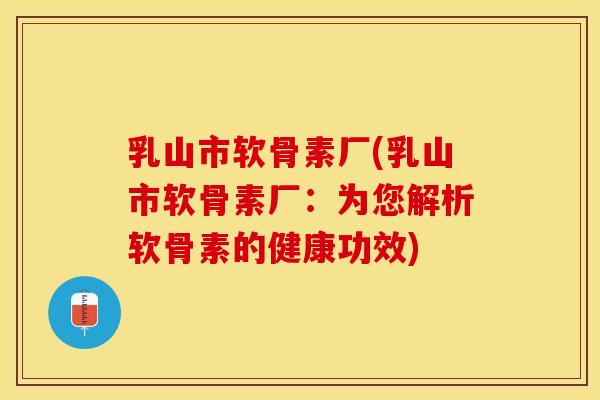 乳山市软骨素厂(乳山市软骨素厂：为您解析软骨素的健康功效)