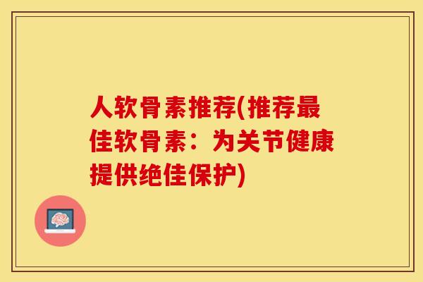 人软骨素推荐(推荐最佳软骨素：为关节健康提供绝佳保护)