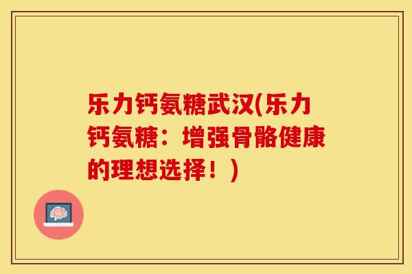 乐力钙氨糖武汉(乐力钙氨糖：增强骨骼健康的理想选择！)