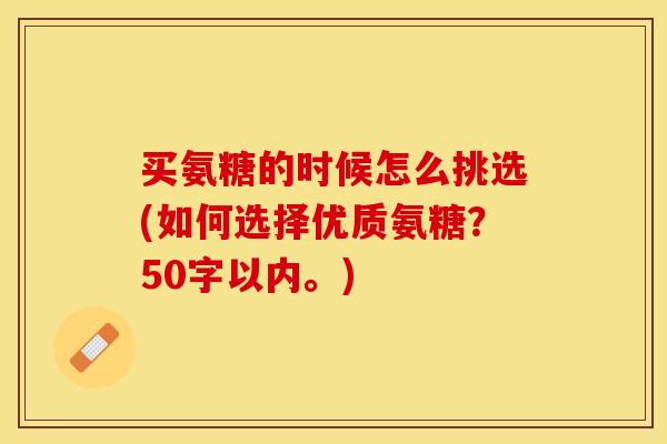 买氨糖的时候怎么挑选(如何选择优质氨糖？50字以内。)