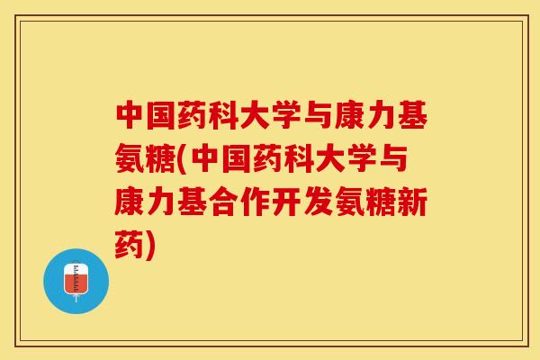 中国药科大学与康力基氨糖(中国药科大学与康力基合作开发氨糖新药)