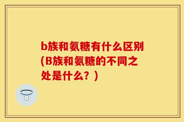 b族和氨糖有什么区别(B族和氨糖的不同之处是什么？)