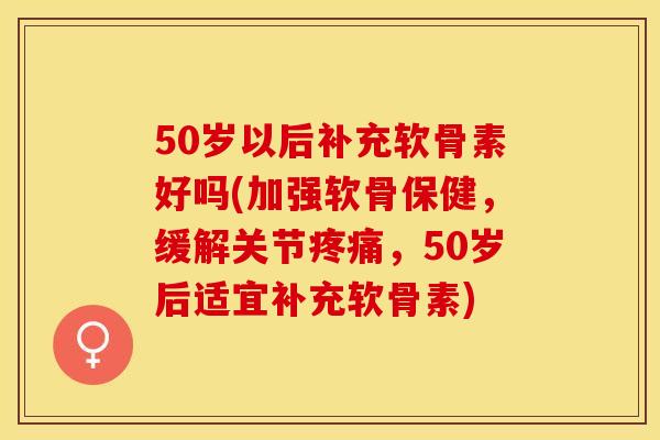 50岁以后补充软骨素好吗(加强软骨保健，缓解关节疼痛，50岁后适宜补充软骨素)-第1张图片-关节保镖