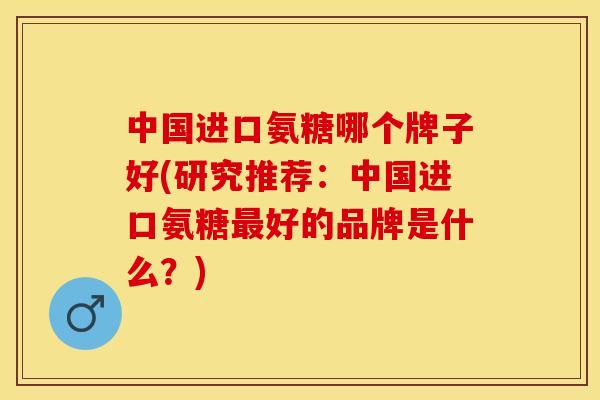 中国进口氨糖哪个牌子好(研究推荐：中国进口氨糖最好的品牌是什么？)