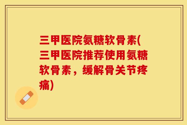 三甲医院氨糖软骨素(三甲医院推荐使用氨糖软骨素，缓解骨关节疼痛)