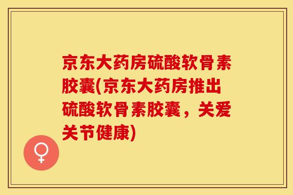 京东大药房硫酸软骨素胶囊(京东大药房推出硫酸软骨素胶囊，关爱关节健康)