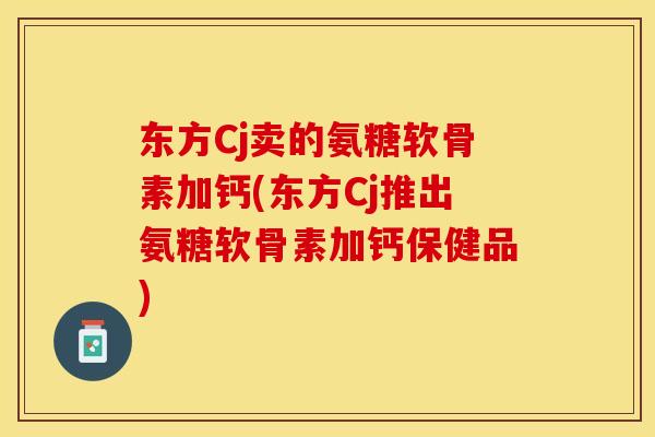 东方Cj卖的氨糖软骨素加钙(东方Cj推出氨糖软骨素加钙保健品)