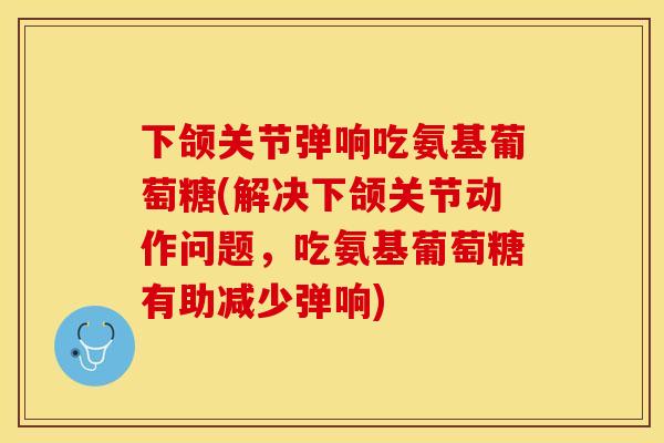 下颌关节弹响吃氨基葡萄糖(解决下颌关节动作问题，吃氨基葡萄糖有助减少弹响)