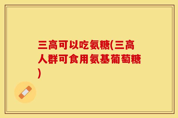 三高可以吃氨糖(三高人群可食用氨基葡萄糖)